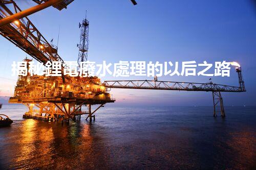 揭秘鋰電廢水處理的以后之路：你明白嗎？
